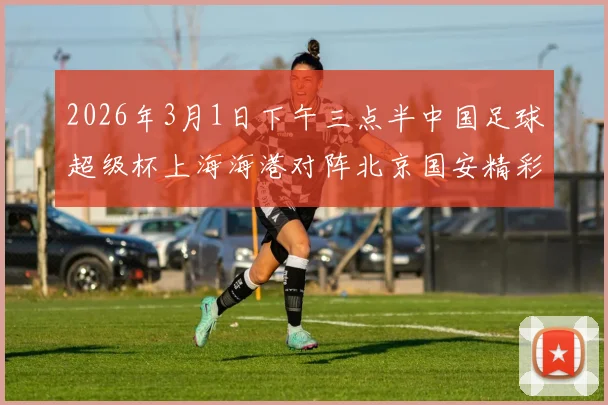2026年3月1日下午三点半中国足球超级杯上海海港对阵北京国安精彩对决即将上演