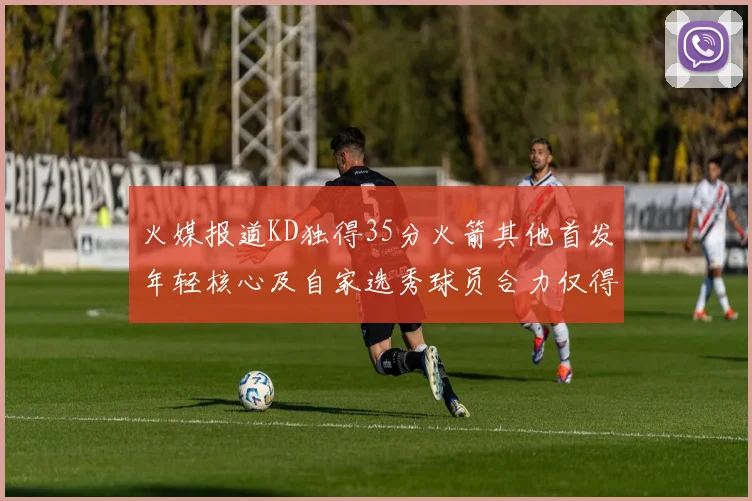 火媒报道KD独得35分火箭其他首发年轻核心及自家选秀球员合力仅得42分