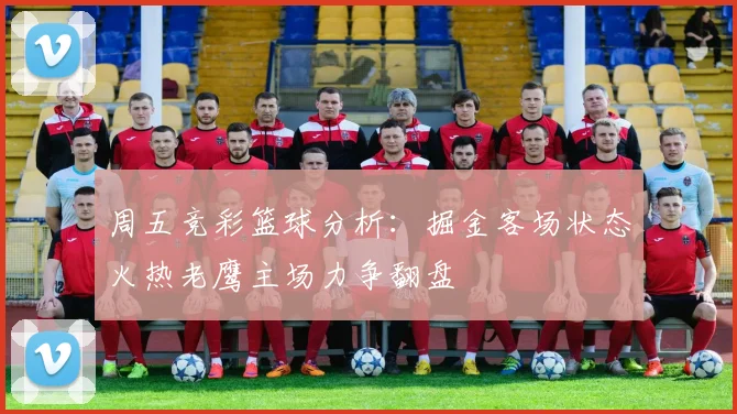 周五竞彩篮球分析：掘金客场状态火热老鹰主场力争翻盘