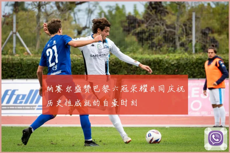 纳赛尔盛赞巴黎六冠荣耀共同庆祝历史性成就的自豪时刻