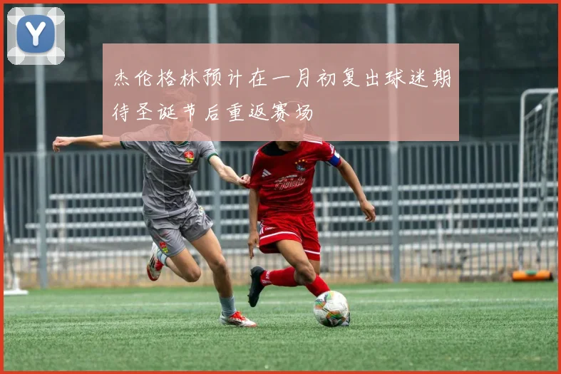 杰伦格林预计在一月初复出球迷期待圣诞节后重返赛场