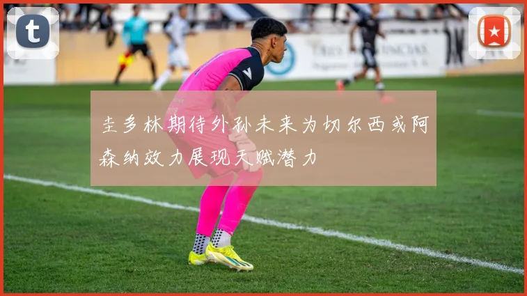 圭多林期待外孙未来为切尔西或阿森纳效力展现天赋潜力