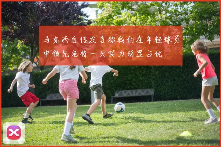 马克西自信发言称我们在年轻球员中领先老将一头实力明显占优