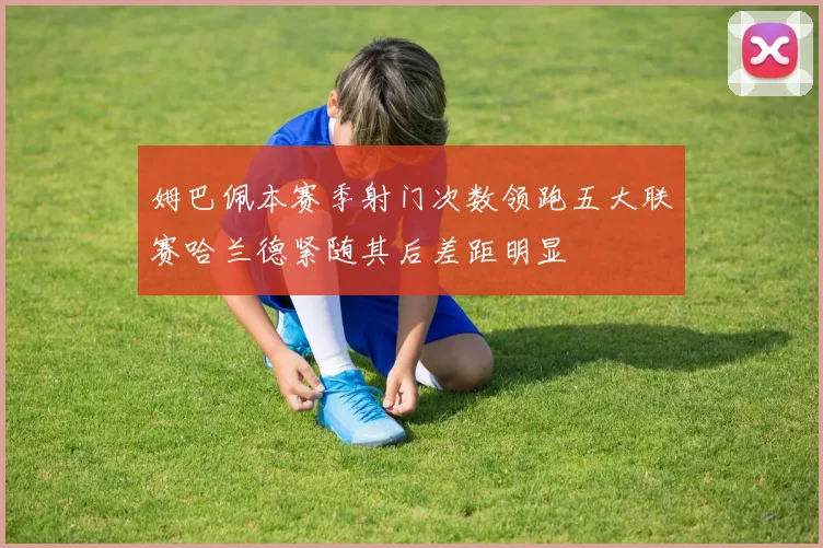 姆巴佩本赛季射门次数领跑五大联赛哈兰德紧随其后差距明显