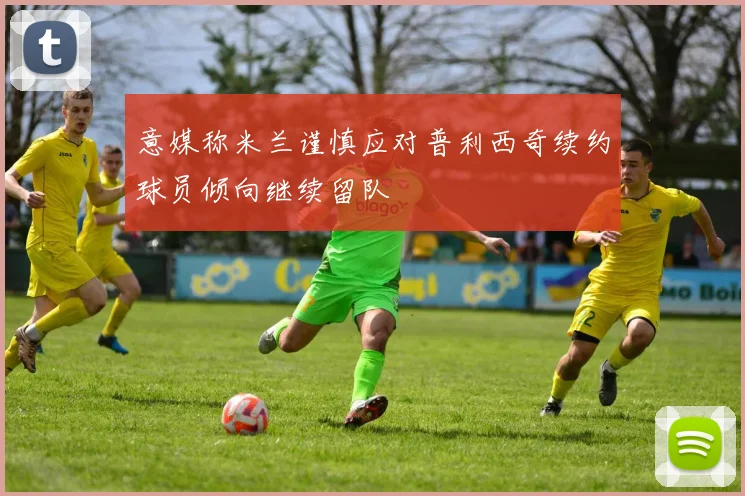 意媒称米兰谨慎应对普利西奇续约球员倾向继续留队