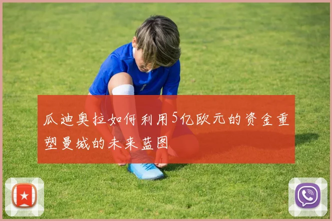 瓜迪奥拉如何利用5亿欧元的资金重塑曼城的未来蓝图