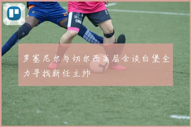 罗塞尼尔与切尔西高层会谈白堡全力寻找新任主帅