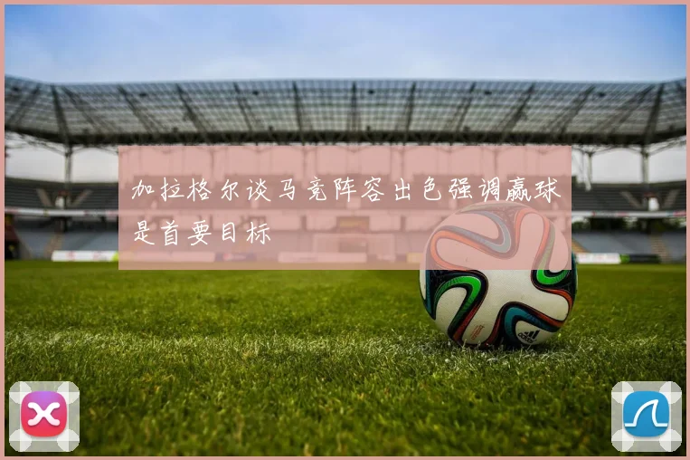 加拉格尔谈马竞阵容出色强调赢球是首要目标