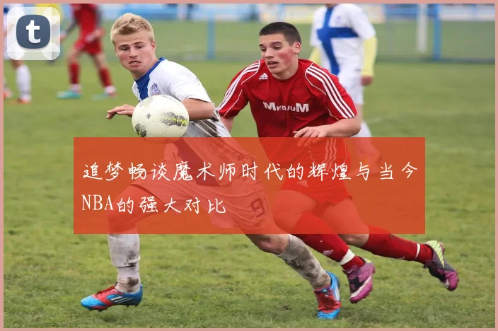 追梦畅谈魔术师时代的辉煌与当今NBA的强大对比