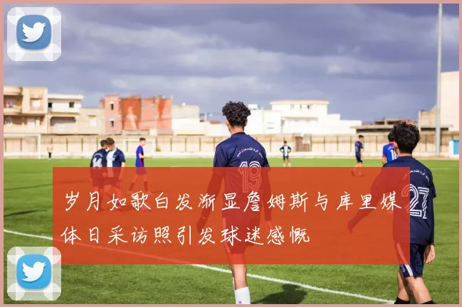 岁月如歌白发渐显詹姆斯与库里媒体日采访照引发球迷感慨