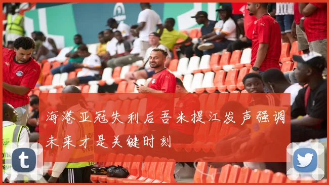 海港亚冠失利后吾米提江发声强调未来才是关键时刻