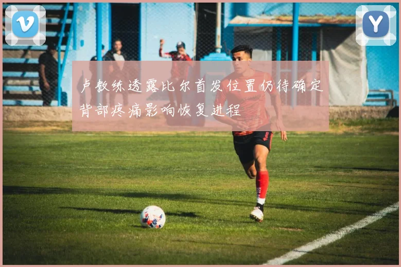 卢教练透露比尔首发位置仍待确定背部疼痛影响恢复进程