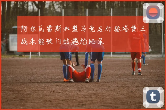 阿尔瓦雷斯加盟马竞后对赫塔费三战未能破门的尴尬纪录