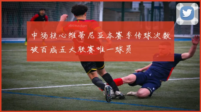 中场核心维蒂尼亚本赛季传球次数破百成五大联赛唯一球员