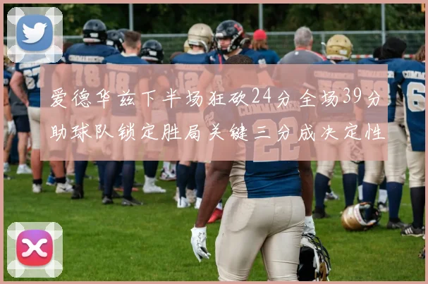 爱德华兹下半场狂砍24分全场39分助球队锁定胜局关键三分成决定性因素